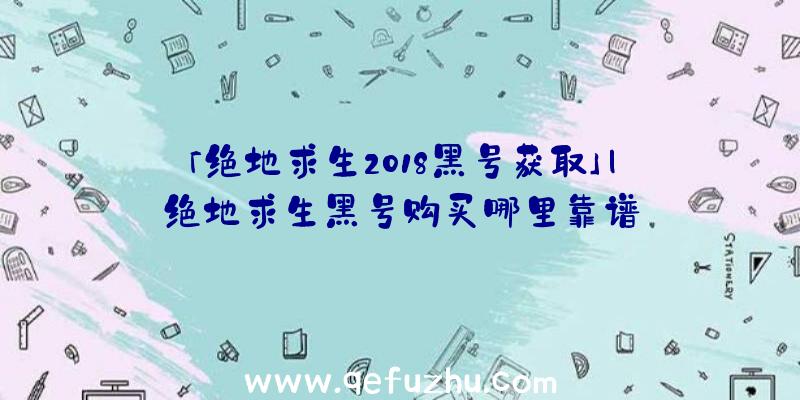 「绝地求生2018黑号获取」|绝地求生黑号购买哪里靠谱